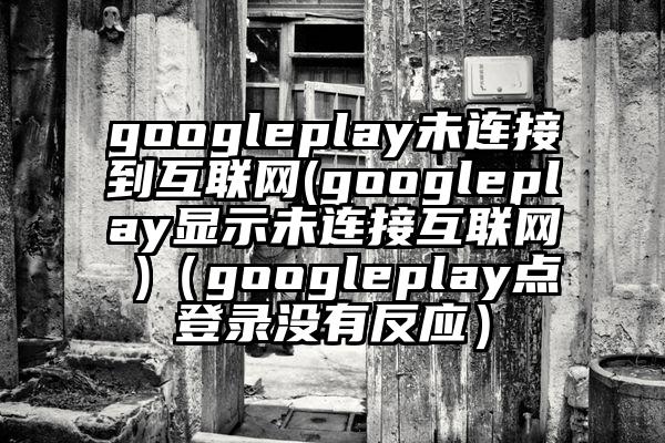 googleplay未连接到互联网(googleplay显示未连接互联网 )（googleplay点登录没有反应）