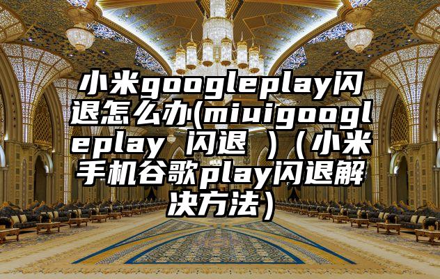 小米googleplay闪退怎么办(miuigoogleplay 闪退 )（小米手机谷歌play闪退解决方法）