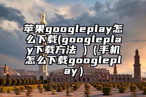 苹果googleplay怎么下载(googleplay下载方法 )（手机怎么下载googleplay）