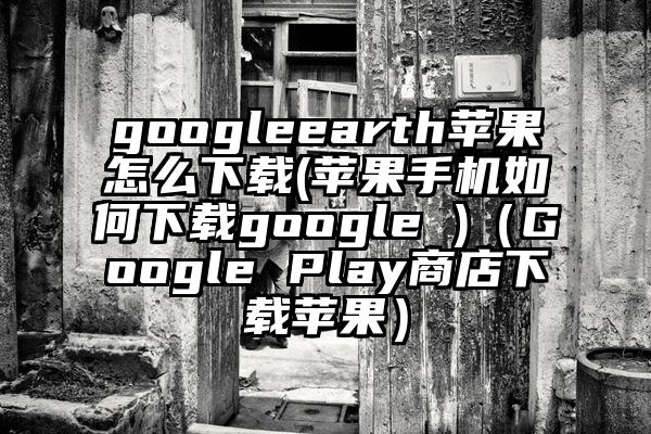 googleearth苹果怎么下载(苹果手机如何下载google )（Google Play商店下载苹果）