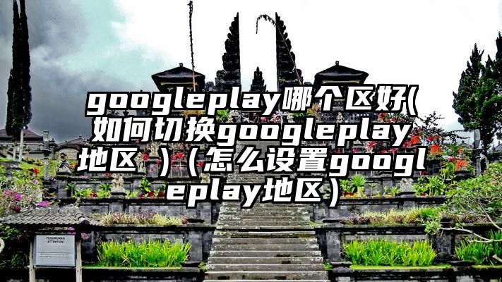 googleplay哪个区好(如何切换googleplay地区 )（怎么设置googleplay地区）
