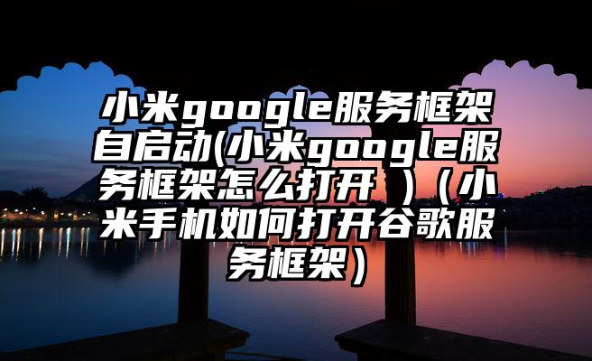 小米google服务框架自启动(小米google服务框架怎么打开 )（小米手机如何打开谷歌服务框架）