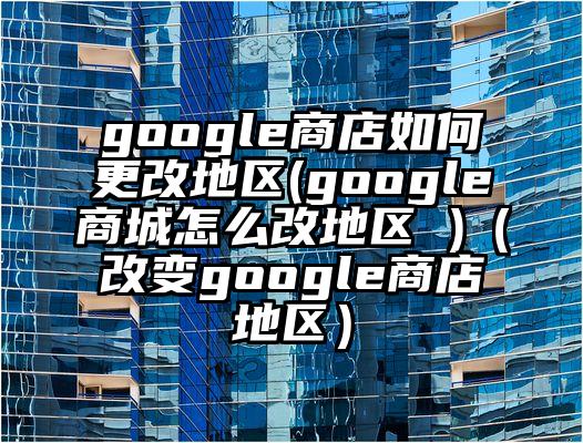google商店如何更改地区(google商城怎么改地区 )(改变google商店地区)