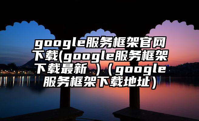 google服务框架官网下载(google服务框架下载最新 )（google服务框架下载地址）