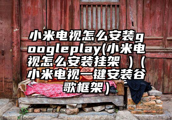 小米电视怎么安装googleplay(小米电视怎么安装挂架 )（小米电视一键安装谷歌框架）