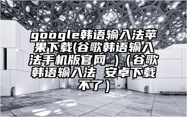 google韩语输入法苹果下载(谷歌韩语输入法手机版官网 )（谷歌韩语输入法 安卓下载不了）