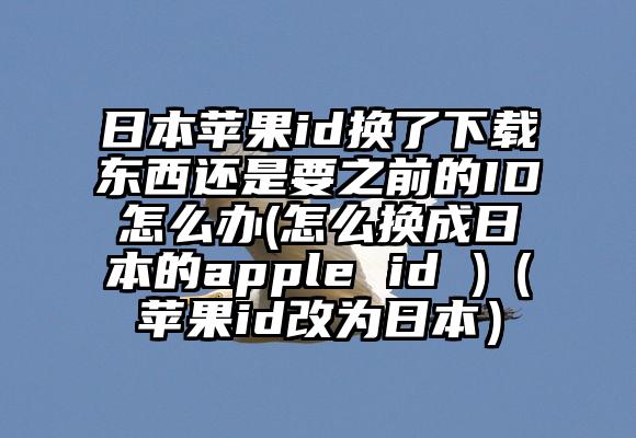 日本苹果id换了下载东西还是要之前的ID怎么办(怎么换成日本的apple id )（苹果id改为日本）