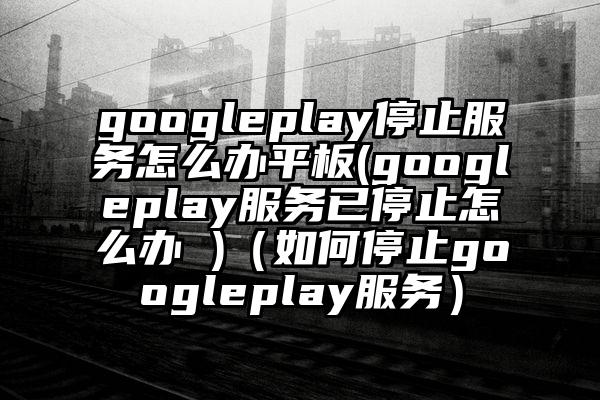 googleplay停止服务怎么办平板(googleplay服务已停止怎么办 )（如何停止googleplay服务）