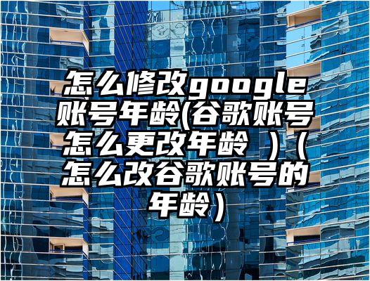 怎么修改google账号年龄(谷歌账号怎么更改年龄 )（怎么改谷歌账号的年龄）