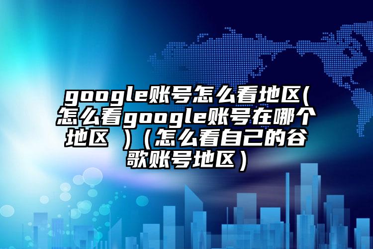 google账号怎么看地区(怎么看google账号在哪个地区 )（怎么看自己的谷歌账号地区）