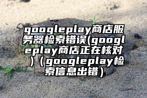googleplay商店服务器检索错误(googleplay商店正在核对 )（googleplay检索信息出错）