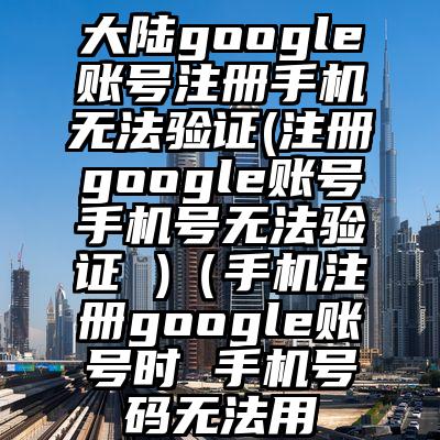 大陆google账号注册手机无法验证(注册google账号手机号无法验证 )（手机注册google账号时 手机号码无法用