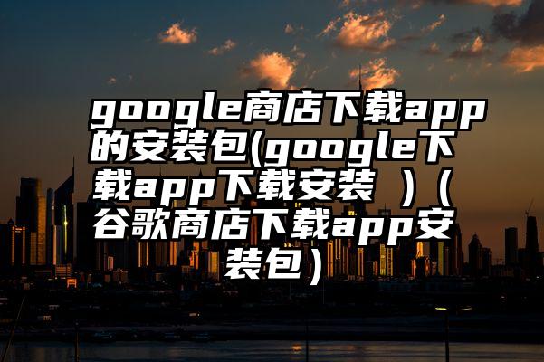 google商店下载app的安装包(google下载app下载安装 )（谷歌商店下载app安装包）