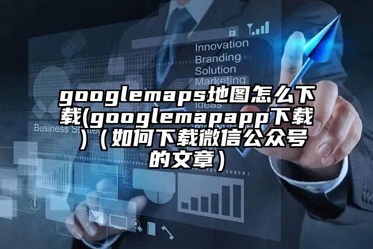 googlemaps地图怎么下载(googlemapapp下载 )(如何下载微信公众号的文章)