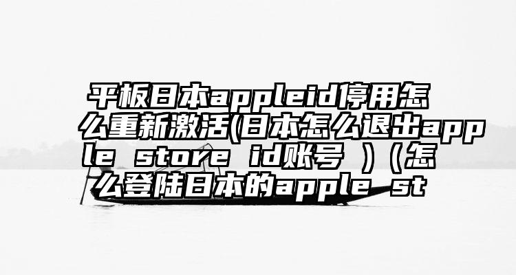 平板日本appleid停用怎么重新激活(日本怎么退出apple store id账号 )（怎么登陆日本的apple st