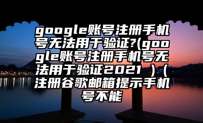 google账号注册手机号无法用于验证?(google账号注册手机号无法用于验证2021 )（注册谷歌邮箱提示手机号不能