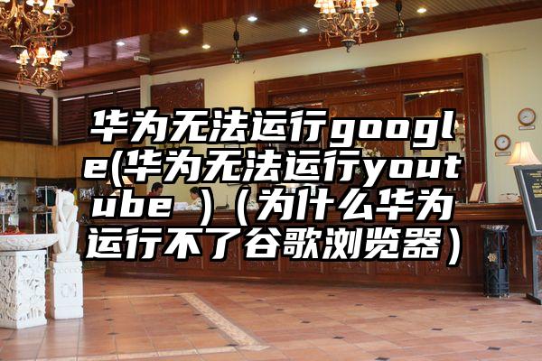 华为无法运行google(华为无法运行youtube )（为什么华为运行不了谷歌浏览器）