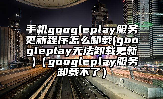 手机googleplay服务更新程序怎么卸载(googleplay无法卸载更新 )（googleplay服务卸载不了）