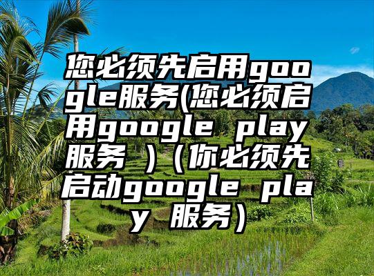 您必须先启用google服务(您必须启用google play服务 )（你必须先启动google play 服务）