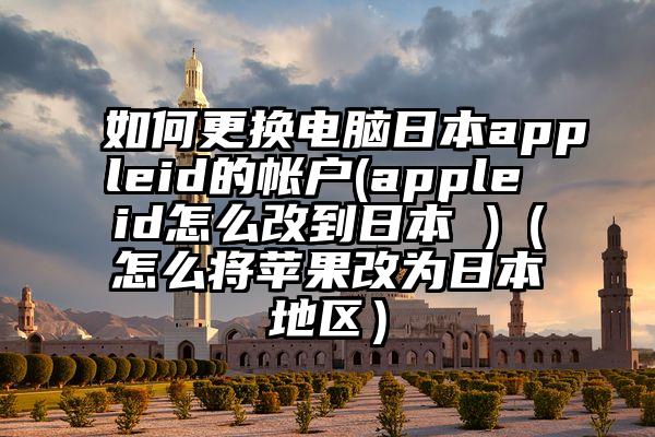 如何更换电脑日本appleid的帐户(apple id怎么改到日本 )（怎么将苹果改为日本地区）