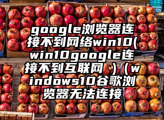 google浏览器连接不到网络win10(win10google连接不到互联网 )（windows10谷歌浏览器无法连接