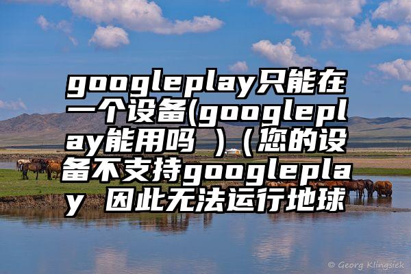 googleplay只能在一个设备(googleplay能用吗 )（您的设备不支持googleplay 因此无法运行地球