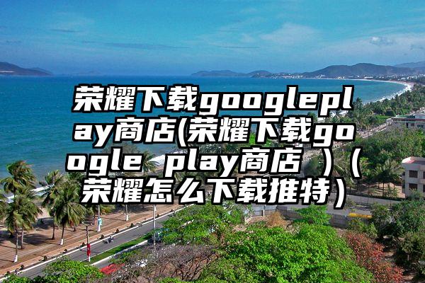 荣耀下载googleplay商店(荣耀下载google play商店 )（荣耀怎么下载推特）