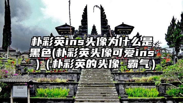 朴彩英ins头像为什么是黑色(朴彩英头像可爱ins )（朴彩英的头像 霸气）