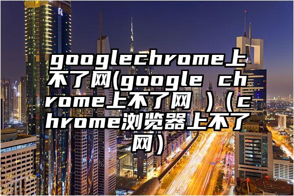googlechrome上不了网(google chrome上不了网 )（chrome浏览器上不了网）