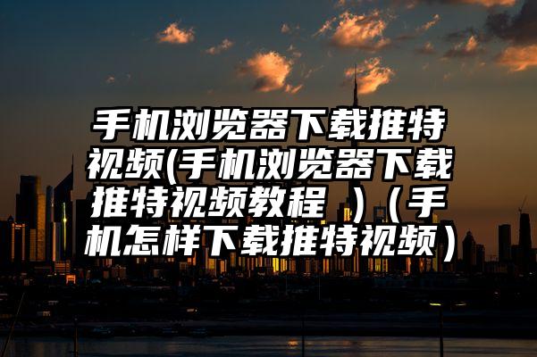 手机浏览器下载推特视频(手机浏览器下载推特视频教程 )（手机怎样下载推特视频）