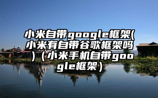 小米自带google框架(小米有自带谷歌框架吗 )（小米手机自带google框架）