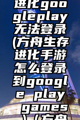 方舟生存进化googleplay无法登录(方舟生存进化手游怎么登录到google play games )（方舟生存进化
