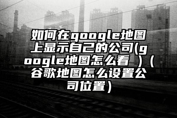 如何在google地图上显示自己的公司(google地图怎么看 )（谷歌地图怎么设置公司位置）