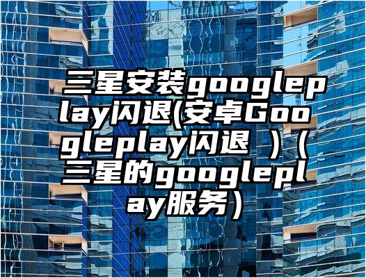 三星安装googleplay闪退(安卓Googleplay闪退 )（三星的googleplay服务）