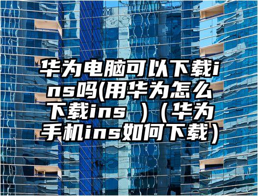 华为电脑可以下载ins吗(用华为怎么下载ins )（华为手机ins如何下载）