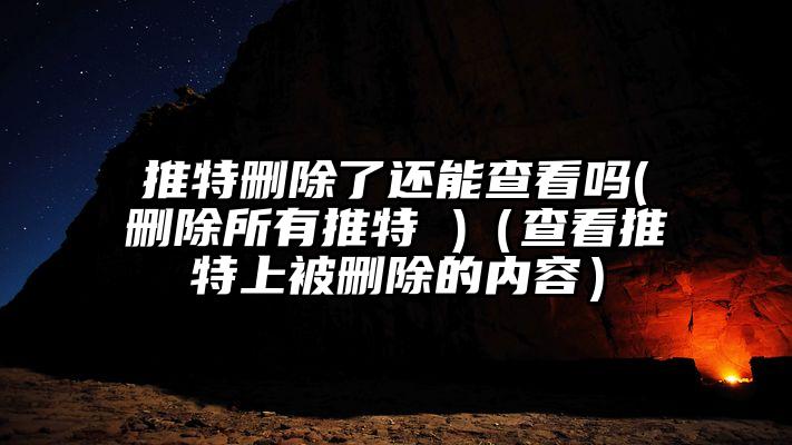 推特删除了还能查看吗(删除所有推特 )（查看推特上被删除的内容）
