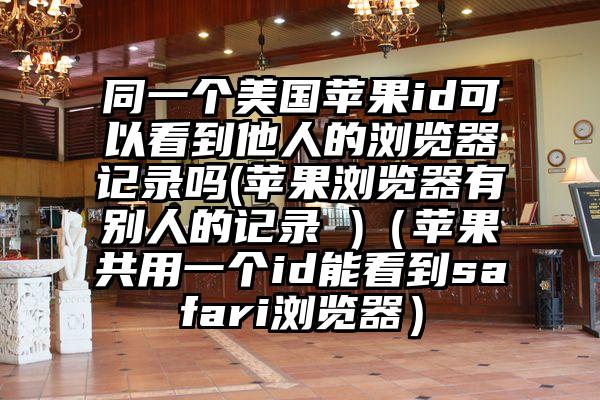 同一个美国苹果id可以看到他人的浏览器记录吗(苹果浏览器有别人的记录 )（苹果共用一个id能看到safari浏览器）