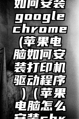 苹果电脑如何安装googlechrome(苹果电脑如何安装打印机驱动程序 )（苹果电脑怎么安装chrome）