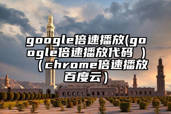google倍速播放(google倍速播放代码 )（chrome倍速播放百度云）