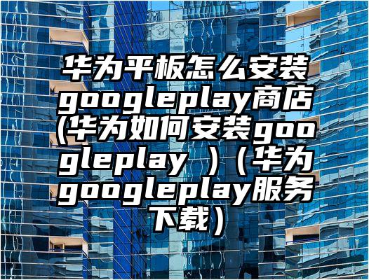 华为平板怎么安装googleplay商店(华为如何安装googleplay )（华为googleplay服务下载）