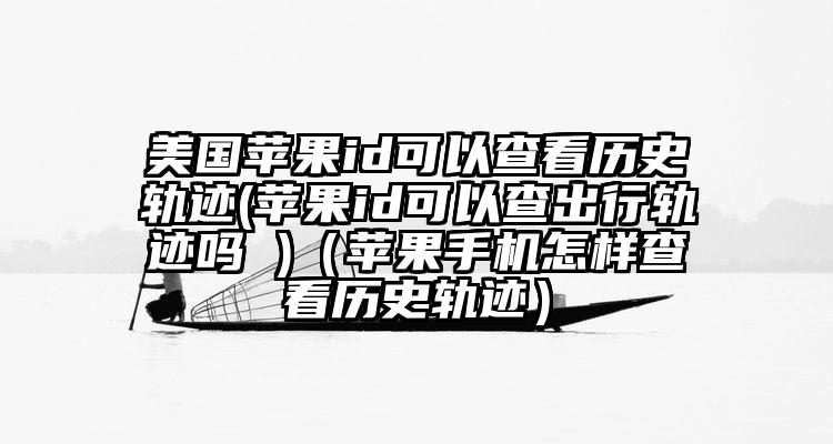 美国苹果id可以查看历史轨迹(苹果id可以查出行轨迹吗 )（苹果手机怎样查看历史轨迹）