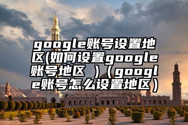 google账号设置地区(如何设置google账号地区 )（google账号怎么设置地区）