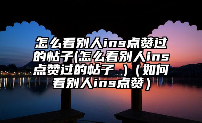 怎么看别人ins点赞过的帖子(怎么看别人ins点赞过的帖子 )（如何看别人ins点赞）