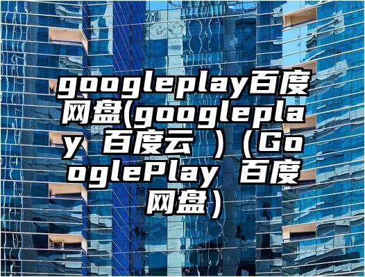googleplay百度网盘(googleplay 百度云 )（GooglePlay 百度网盘）