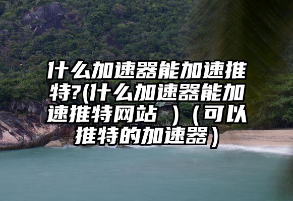 什么加速器能加速推特?(什么加速器能加速推特网站 )(可以推特的加速器)
