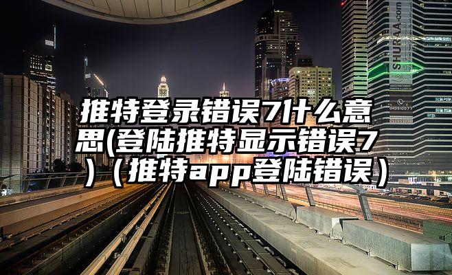 推特登录错误7什么意思(登陆推特显示错误7 )（推特app登陆错误）