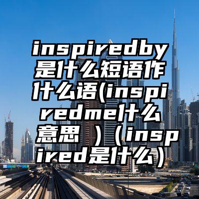 inspiredby是什么短语作什么语(inspiredme什么意思 )(inspired是什么)