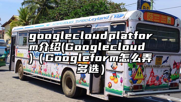 googlecloudplatform介绍(Googlecloud )（Googleform怎么弄多选）