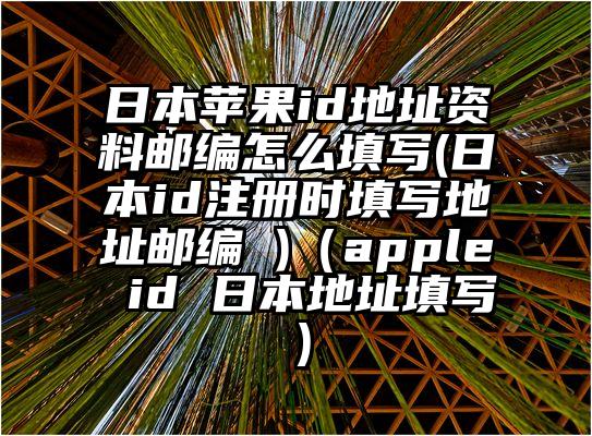 日本苹果id地址资料邮编怎么填写(日本id注册时填写地址邮编 )（apple id 日本地址填写）