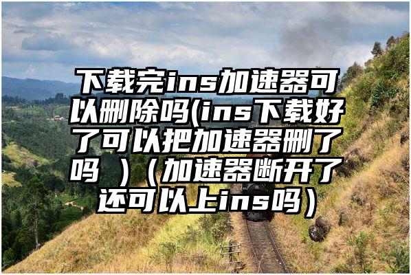 下载完ins加速器可以删除吗(ins下载好了可以把加速器删了吗 )（加速器断开了还可以上ins吗）